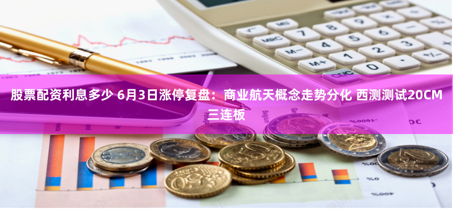 股票配资利息多少 6月3日涨停复盘：商业航天概念走势分化 西测测试20CM三连板