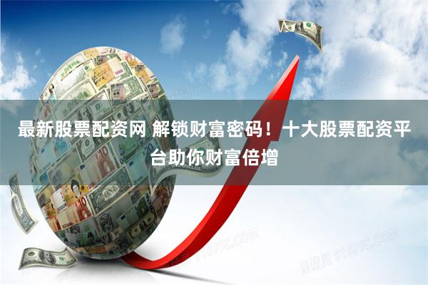 最新股票配资网 解锁财富密码！十大股票配资平台助你财富倍增