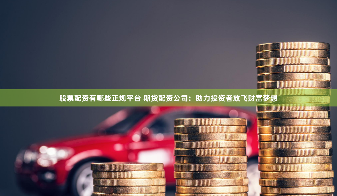 股票配资有哪些正规平台 期货配资公司：助力投资者放飞财富梦想