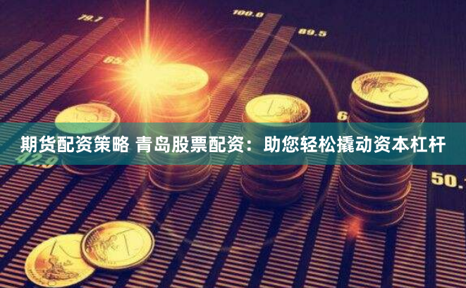 期货配资策略 青岛股票配资：助您轻松撬动资本杠杆