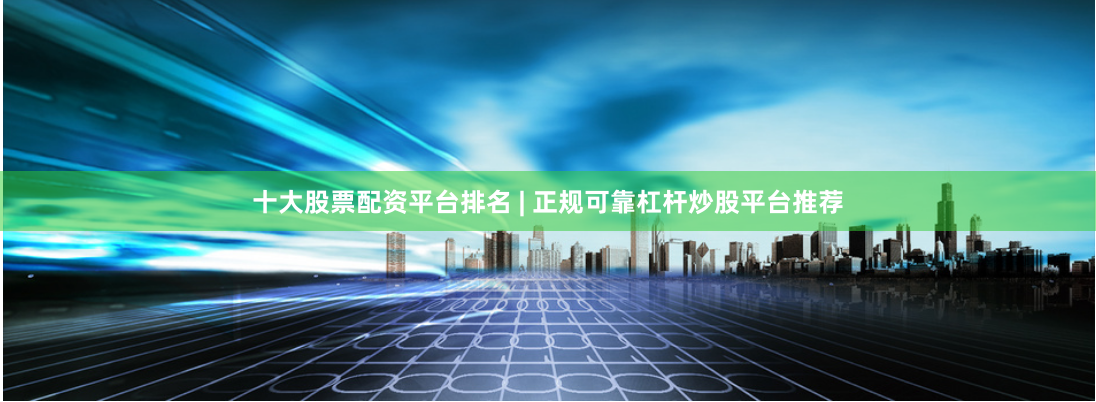 十大股票配资平台排名 | 正规可靠杠杆炒股平台推荐